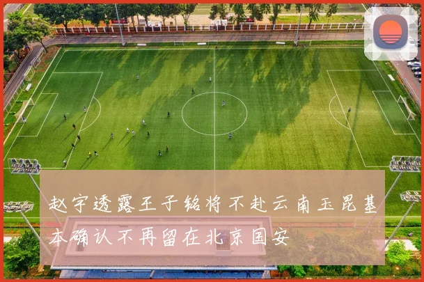 赵宇透露王子铭将不赴云南玉昆基本确认不再留在北京国安