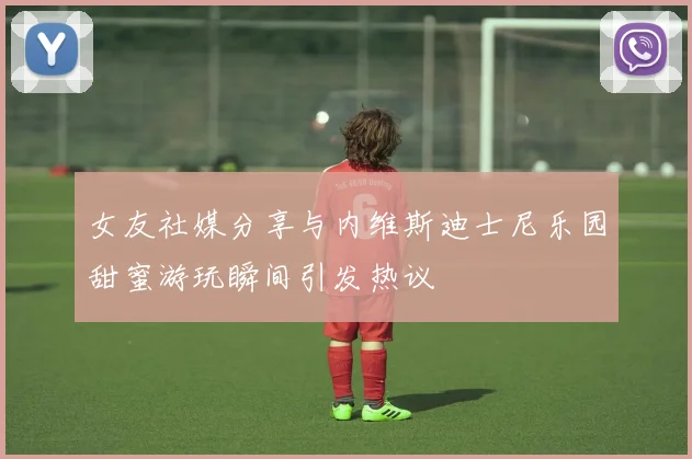 女友社媒分享与内维斯迪士尼乐园甜蜜游玩瞬间引发热议