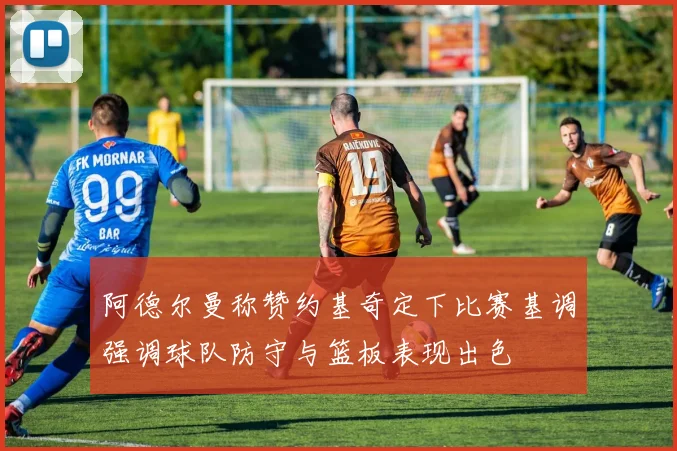 阿德尔曼称赞约基奇定下比赛基调强调球队防守与篮板表现出色