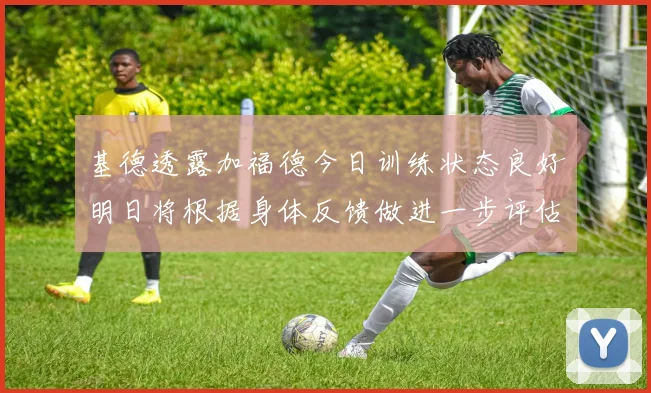 基德透露加福德今日训练状态良好明日将根据身体反馈做进一步评估