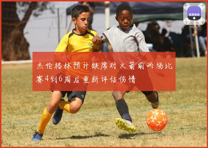 杰伦格林预计缺席对火箭前两场比赛4到6周后重新评估伤情