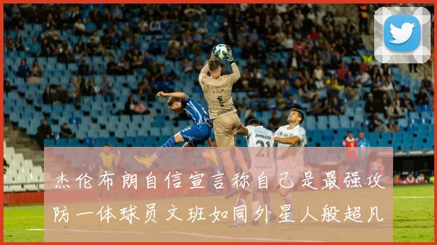 杰伦布朗自信宣言称自己是最强攻防一体球员文班如同外星人般超凡脱俗