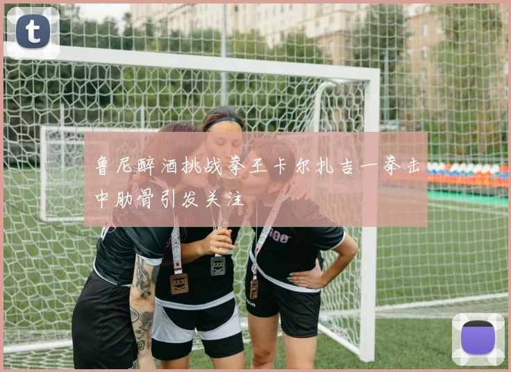 鲁尼醉酒挑战拳王卡尔扎吉一拳击中肋骨引发关注