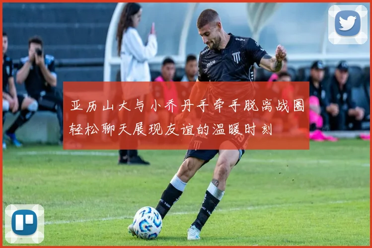 亚历山大与小乔丹手牵手脱离战圈轻松聊天展现友谊的温暖时刻