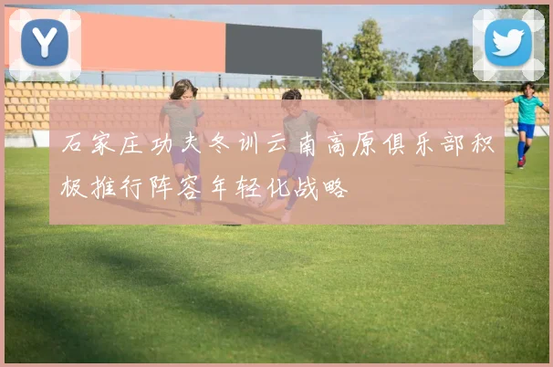 石家庄功夫冬训云南高原俱乐部积极推行阵容年轻化战略