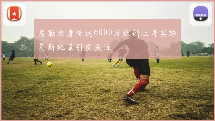 居勒尔身价达6000万欧创土耳其球员新纪录引发关注