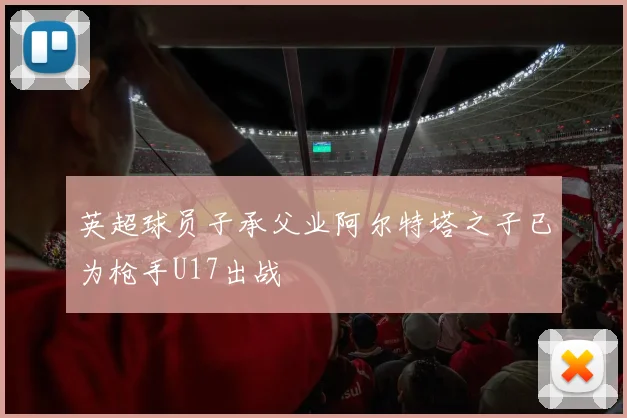 英超球员子承父业阿尔特塔之子已为枪手U17出战