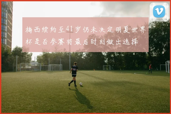 梅西续约至41岁仍未决定明夏世界杯是否参赛将最后时刻做出选择