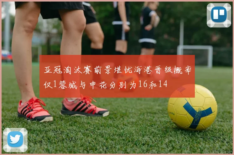亚冠淘汰赛前景堪忧海港晋级概率仅1蓉城与申花分别为16和14