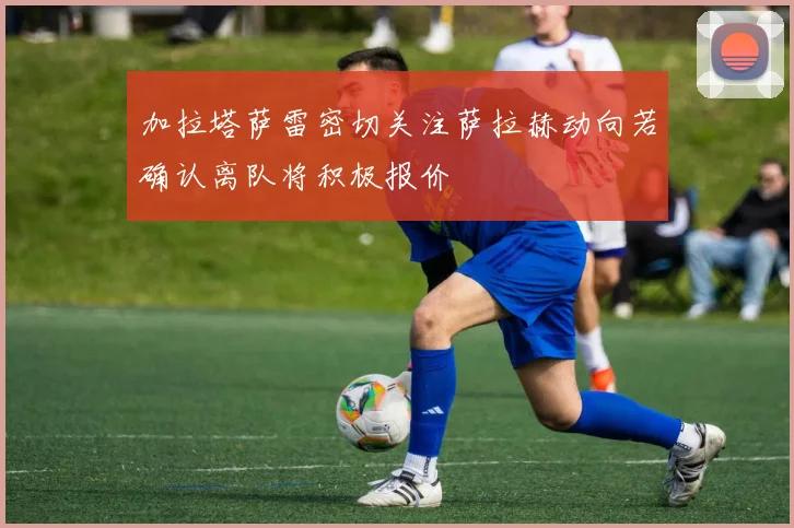 加拉塔萨雷密切关注萨拉赫动向若确认离队将积极报价
