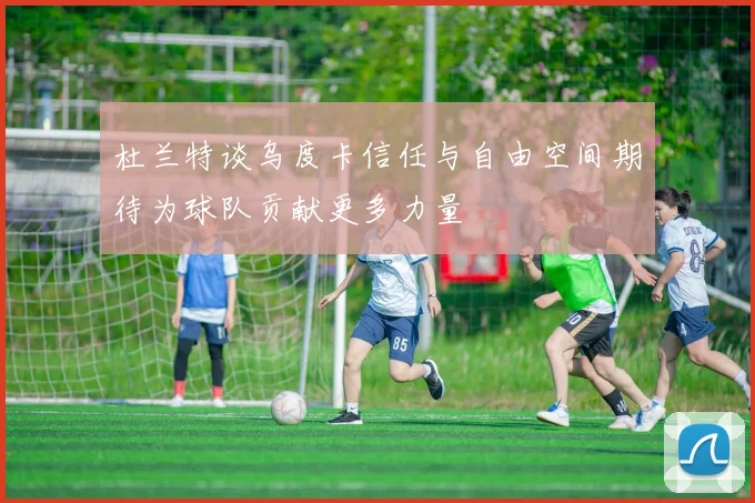 杜兰特谈乌度卡信任与自由空间期待为球队贡献更多力量