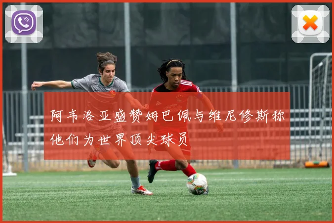 阿韦洛亚盛赞姆巴佩与维尼修斯称他们为世界顶尖球员