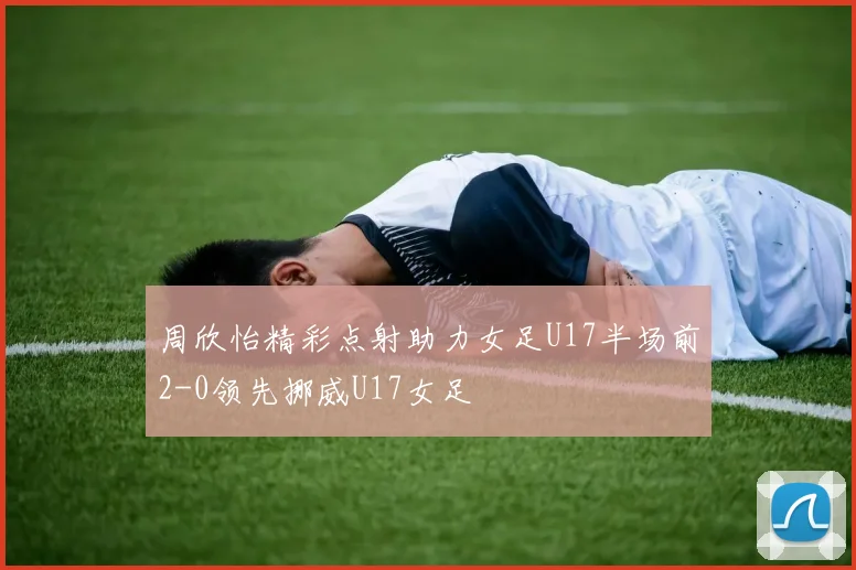 周欣怡精彩点射助力女足U17半场前2-0领先挪威U17女足
