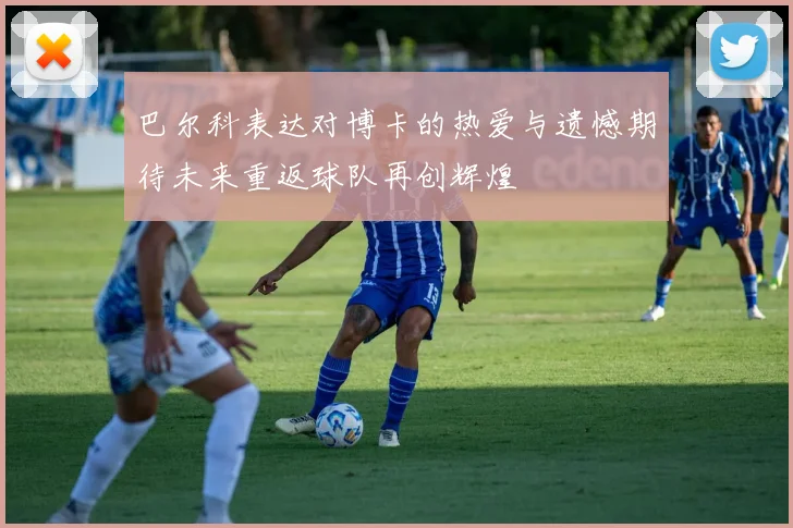 巴尔科表达对博卡的热爱与遗憾期待未来重返球队再创辉煌