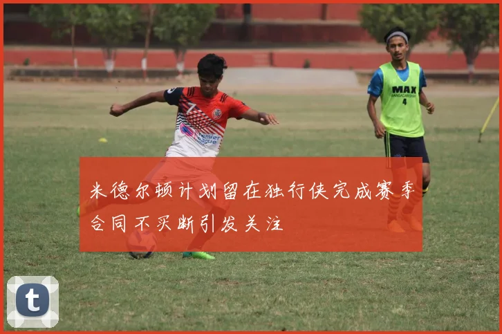 米德尔顿计划留在独行侠完成赛季合同不买断引发关注