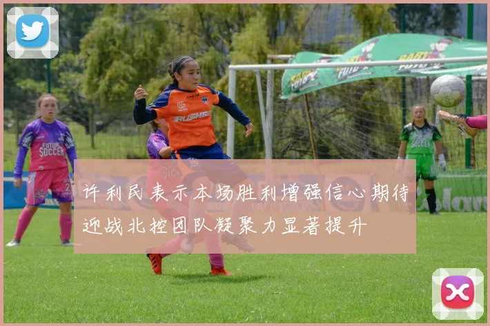 许利民表示本场胜利增强信心期待迎战北控团队凝聚力显著提升