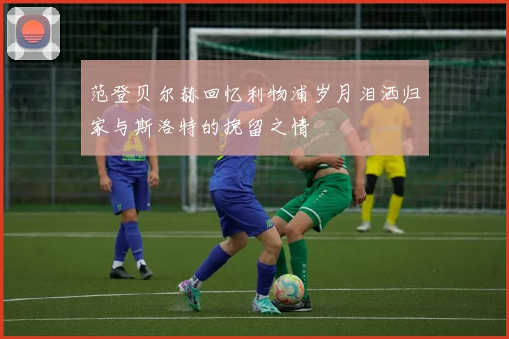 范登贝尔赫回忆利物浦岁月泪洒归家与斯洛特的挽留之情