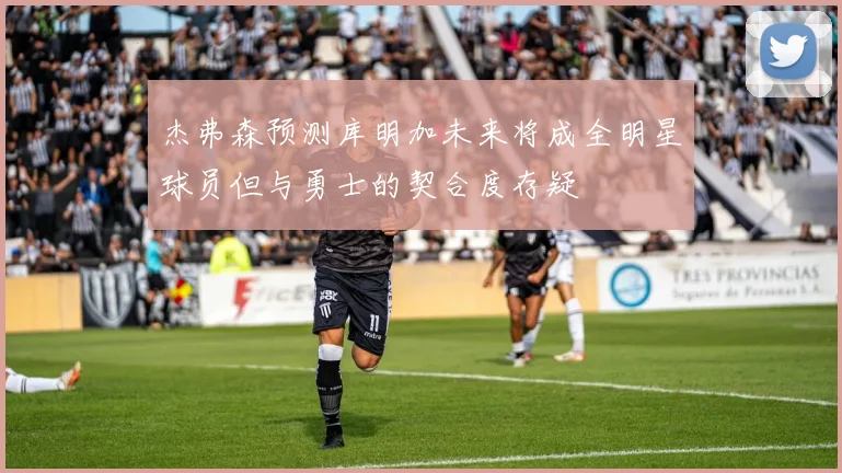 杰弗森预测库明加未来将成全明星球员但与勇士的契合度存疑