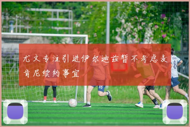 尤文专注引进伊尔迪兹暂不考虑麦肯尼续约事宜
