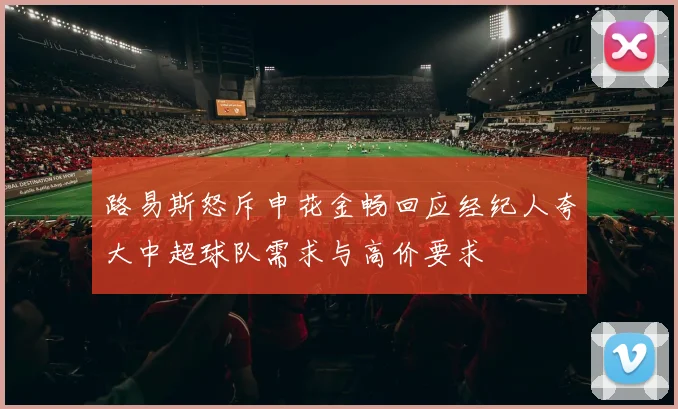 路易斯怒斥申花金畅回应经纪人夸大中超球队需求与高价要求