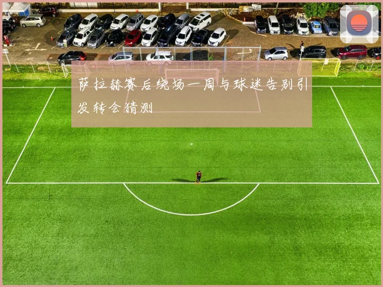 萨拉赫赛后绕场一周与球迷告别引发转会猜测
