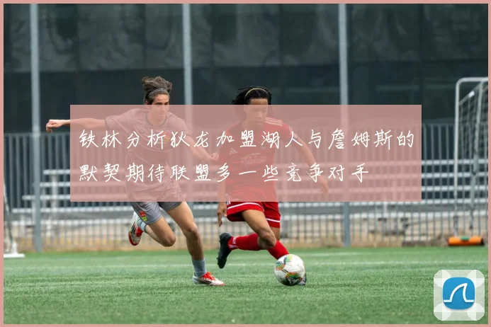 铁林分析狄龙加盟湖人与詹姆斯的默契期待联盟多一些竞争对手