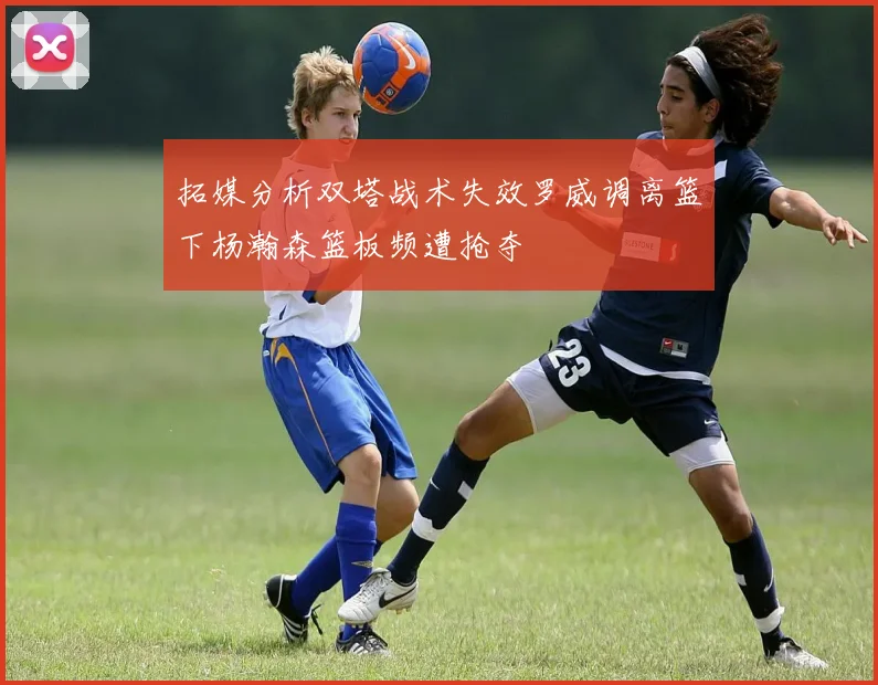 拓媒分析双塔战术失效罗威调离篮下杨瀚森篮板频遭抢夺