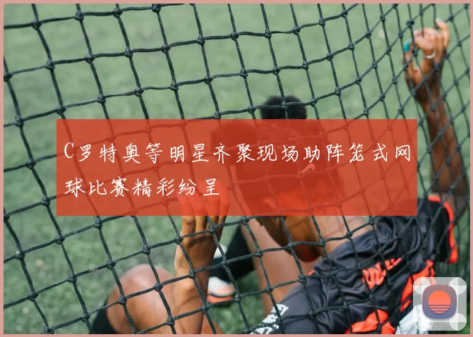 C罗特奥等明星齐聚现场助阵笼式网球比赛精彩纷呈