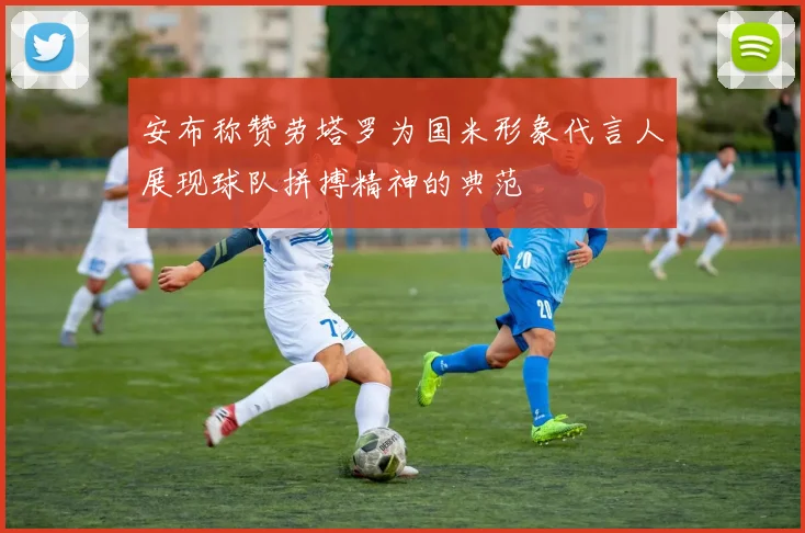 安布称赞劳塔罗为国米形象代言人展现球队拼搏精神的典范