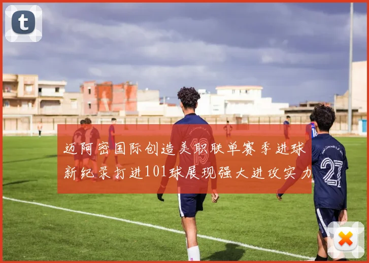 迈阿密国际创造美职联单赛季进球新纪录打进101球展现强大进攻实力