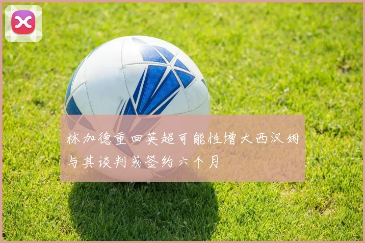 林加德重回英超可能性增大西汉姆与其谈判或签约六个月