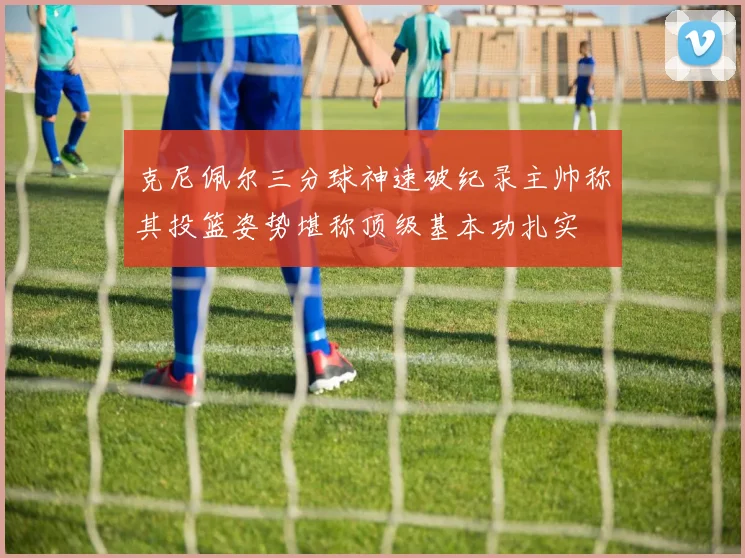 克尼佩尔三分球神速破纪录主帅称其投篮姿势堪称顶级基本功扎实