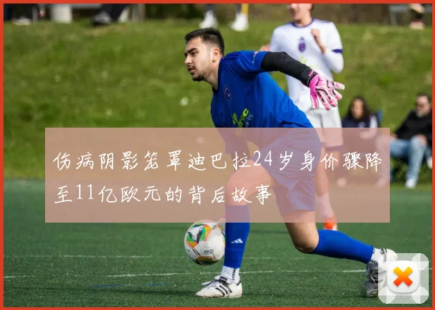 伤病阴影笼罩迪巴拉24岁身价骤降至11亿欧元的背后故事