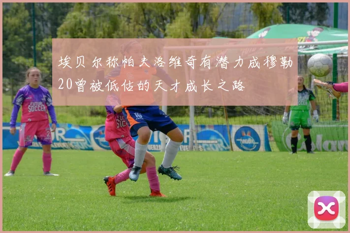 埃贝尔称帕夫洛维奇有潜力成穆勒20曾被低估的天才成长之路