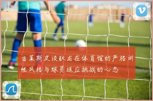 吉莱斯皮谈狄龙在体育馆的严格训练风格与球员适应挑战的心态