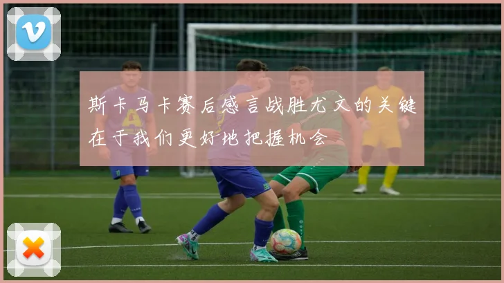 斯卡马卡赛后感言战胜尤文的关键在于我们更好地把握机会