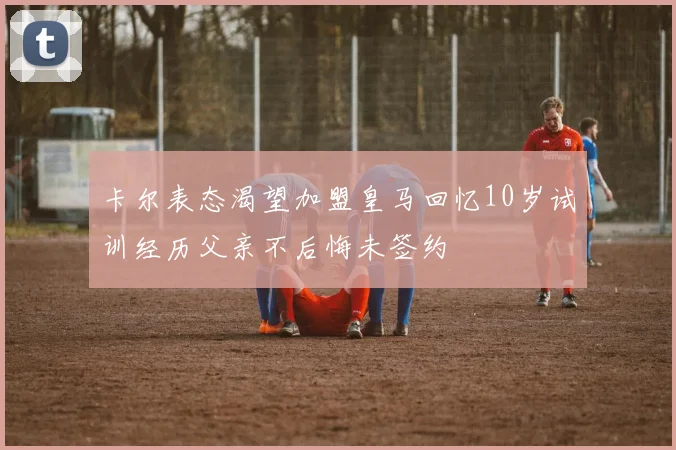 卡尔表态渴望加盟皇马回忆10岁试训经历父亲不后悔未签约