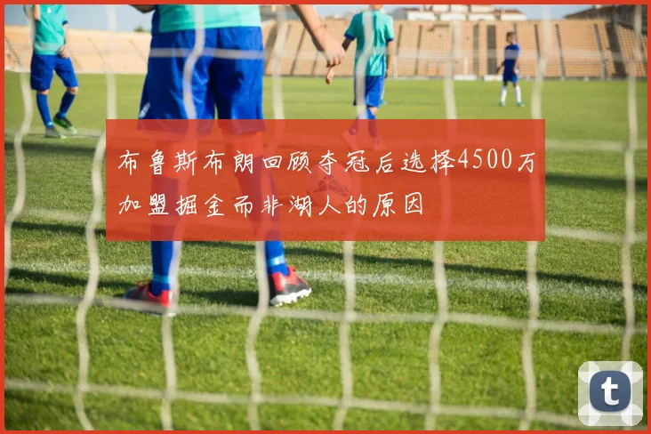 布鲁斯布朗回顾夺冠后选择4500万加盟掘金而非湖人的原因
